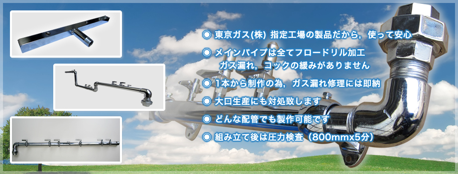 ◉ 東京ガス(株) 指定工場の製品だから，使って安心
◉ メインパイプは全てフロードリル加工
     ガス漏れ，コックの緩みがありません
◉ 1本から制作の為，ガス漏れ修理には即納
◉ 大口生産にも対処致します
◉ どんな配管でも製作可能です
◉ 組み立て後は圧力検査（800mmx5分）